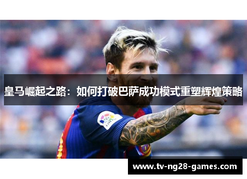 皇马崛起之路：如何打破巴萨成功模式重塑辉煌策略
