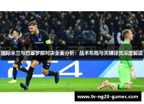 国际米兰与巴塞罗那对决全面分析：战术布局与关键球员深度解读