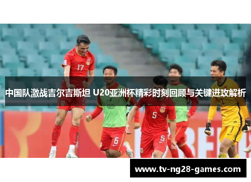 中国队激战吉尔吉斯坦 U20亚洲杯精彩时刻回顾与关键进攻解析