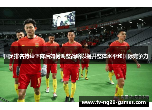 国足排名持续下降后如何调整战略以提升整体水平和国际竞争力
