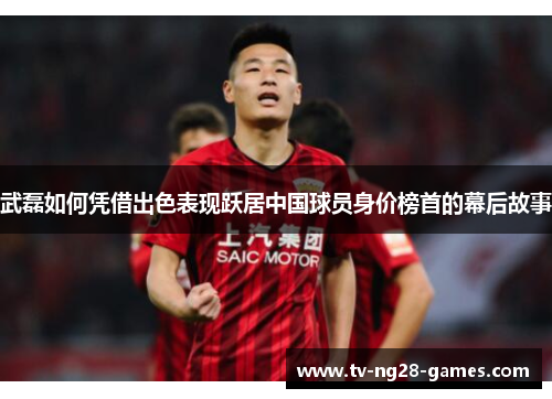 武磊如何凭借出色表现跃居中国球员身价榜首的幕后故事