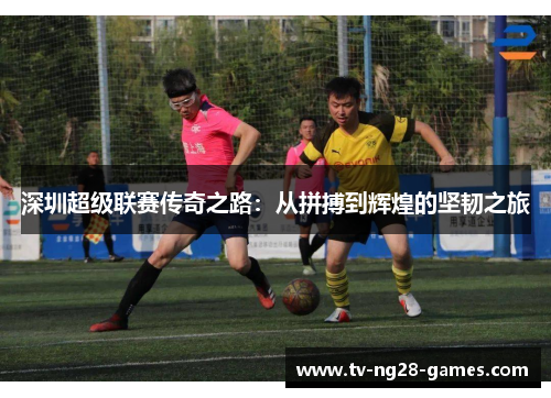 深圳超级联赛传奇之路：从拼搏到辉煌的坚韧之旅