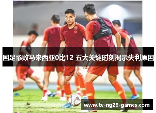 国足惨败马来西亚0比12 五大关键时刻揭示失利原因