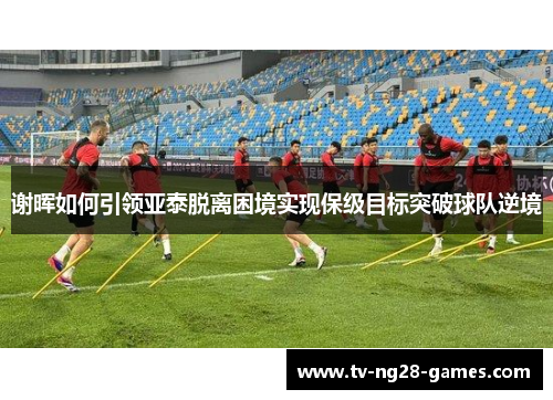 谢晖如何引领亚泰脱离困境实现保级目标突破球队逆境