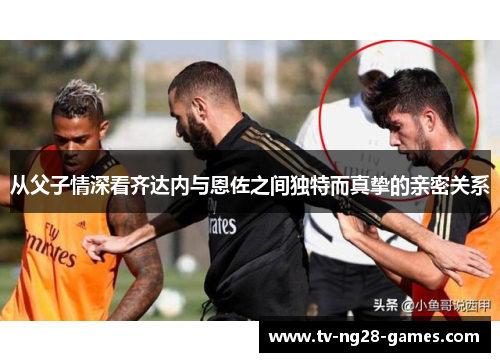 从父子情深看齐达内与恩佐之间独特而真挚的亲密关系