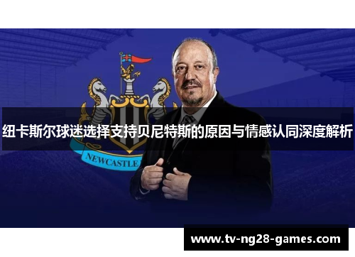 纽卡斯尔球迷选择支持贝尼特斯的原因与情感认同深度解析
