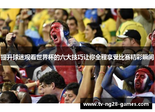 提升球迷观看世界杯的六大技巧让你全程享受比赛精彩瞬间 提升球迷观看世界杯的六大技巧让你全程享受比赛精彩瞬间