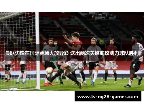 曼联边锋在国际赛场大放异彩 送出两次关键助攻助力球队胜利 曼联边锋在国际赛场大放异彩 送出两次关键助攻助力球队胜利