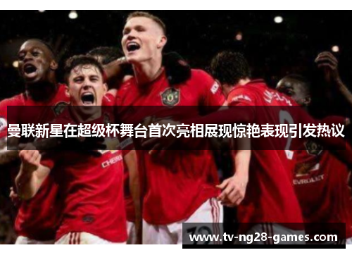 曼联新星在超级杯舞台首次亮相展现惊艳表现引发热议 曼联新星在超级杯舞台首次亮相展现惊艳表现引发热议