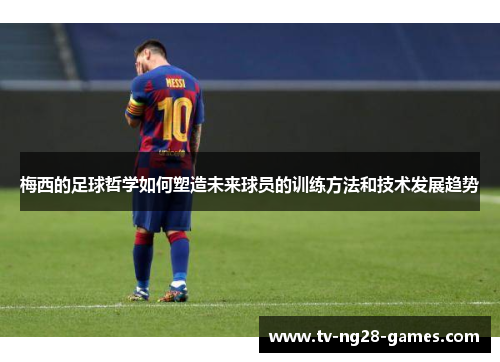 梅西的足球哲学如何塑造未来球员的训练方法和技术发展趋势
