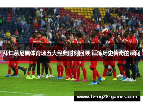 拜仁慕尼黑体育场五大经典时刻回顾 锤炼历史传奇的瞬间