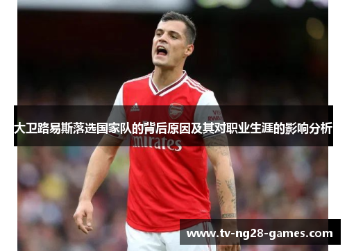大卫路易斯落选国家队的背后原因及其对职业生涯的影响分析