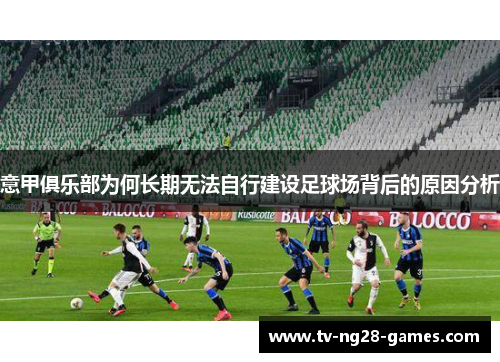 意甲俱乐部为何长期无法自行建设足球场背后的原因分析