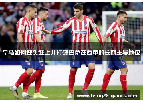 皇马如何迎头赶上并打破巴萨在西甲的长期主导地位