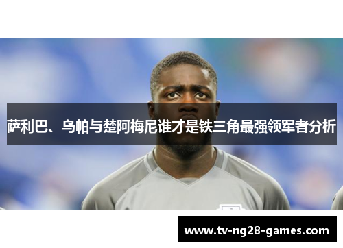 萨利巴、乌帕与楚阿梅尼谁才是铁三角最强领军者分析 萨利巴、乌帕与楚阿梅尼谁才是铁三角最强领军者分析